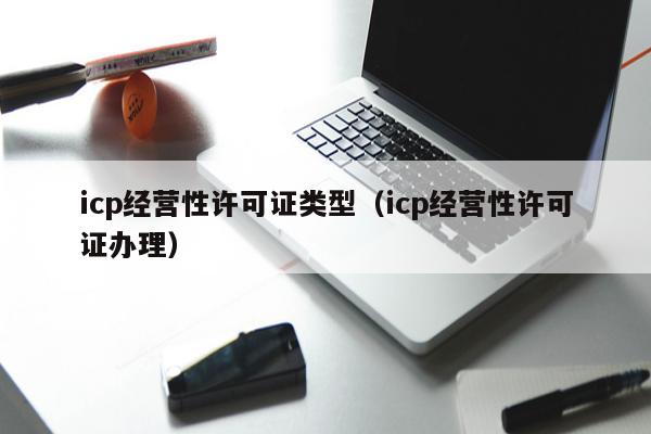 icp经营性许可证类型（icp经营性许可证办理）