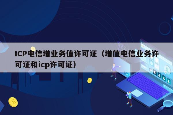 ICP电信增业务值许可证（增值电信业务许可证和icp许可证）