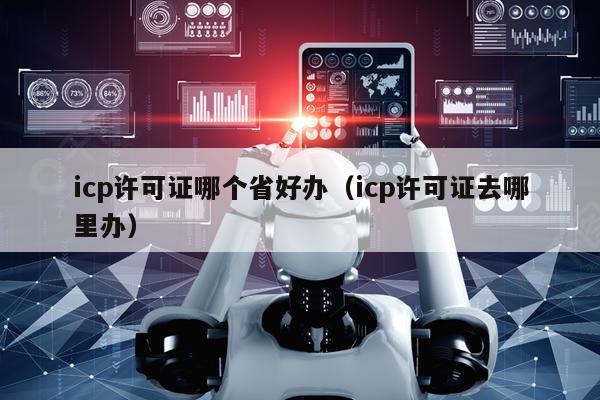 icp许可证哪个省好办（icp许可证去哪里办）
