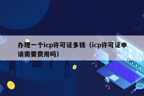 办理一个icp许可证多钱（icp许可证申请需要费用吗）