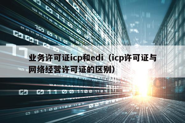 业务许可证icp和edi（icp许可证与网络经营许可证的区别）