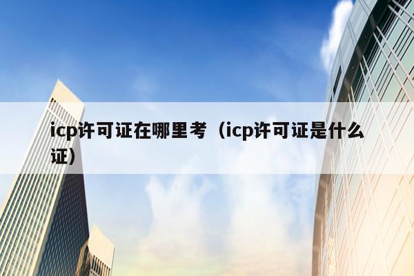 icp许可证在哪里考（icp许可证是什么证）