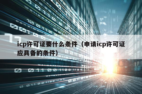 icp许可证要什么条件（申请icp许可证应具备的条件）