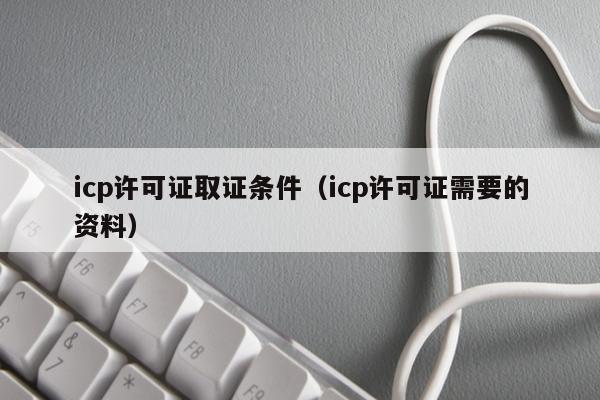 icp许可证取证条件（icp许可证需要的资料）