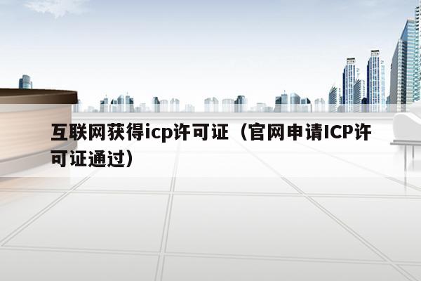 互联网获得icp许可证（官网申请ICP许可证通过）