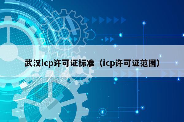武汉icp许可证标准（icp许可证范围）