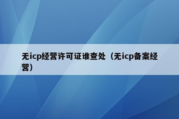 无icp经营许可证谁查处（无icp备案经营）