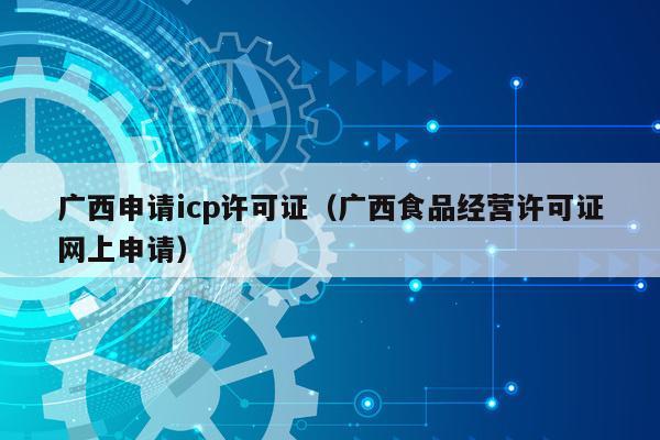 广西申请icp许可证（广西食品经营许可证网上申请）