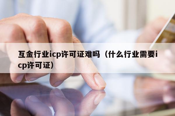 互金行业icp许可证难吗（什么行业需要icp许可证）