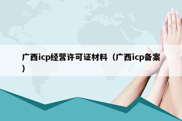 广西icp经营许可证材料（广西icp备案）