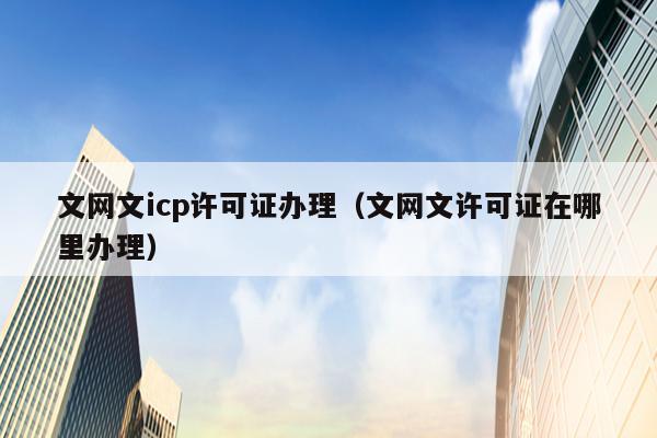 文网文icp许可证办理（文网文许可证在哪里办理）
