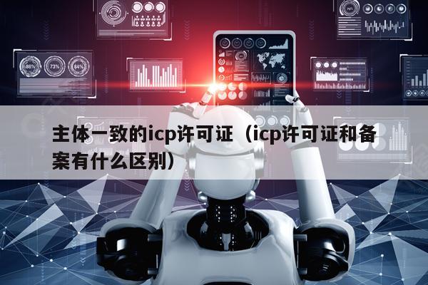 主体一致的icp许可证（icp许可证和备案有什么区别）
