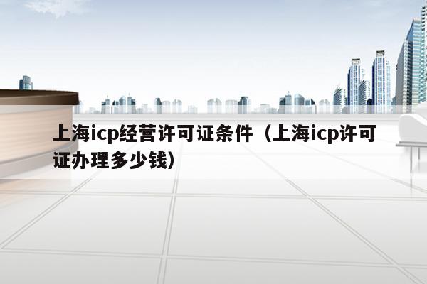 上海icp经营许可证条件（上海icp许可证办理多少钱）