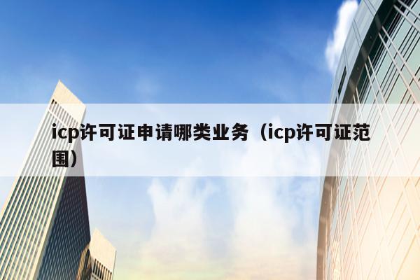 icp许可证申请哪类业务（icp许可证范围）