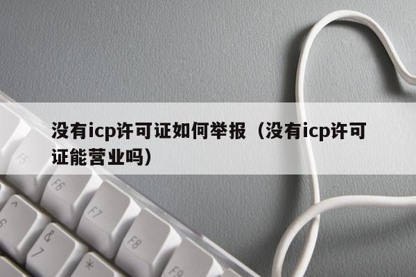 没有icp许可证如何举报（没有icp许可证能营业吗）