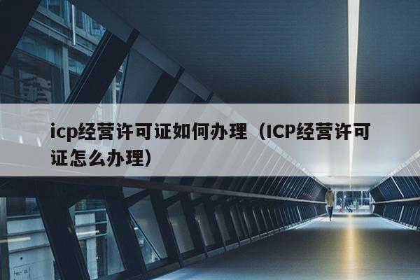 icp经营许可证如何办理（ICP经营许可证怎么办理）