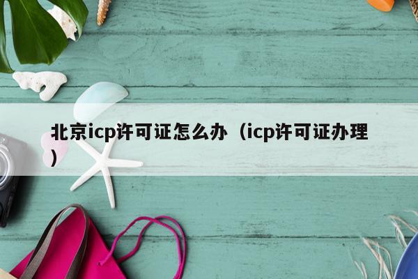 北京icp许可证怎么办（icp许可证办理）