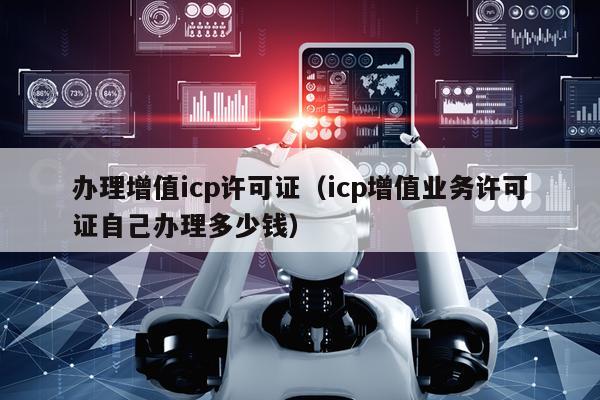 办理增值icp许可证（icp增值业务许可证自己办理多少钱）