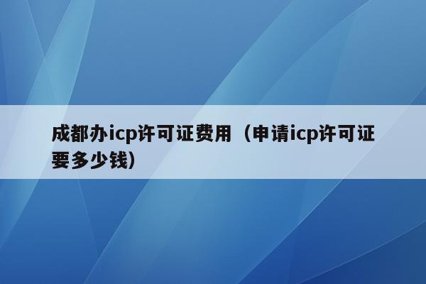 成都办icp许可证费用（申请icp许可证要多少钱）
