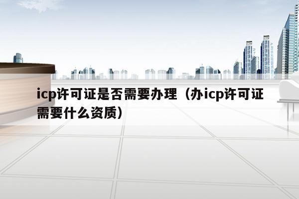 icp许可证是否需要办理（办icp许可证需要什么资质）