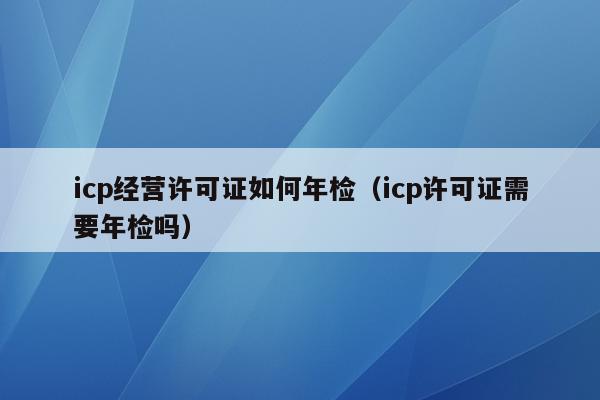 icp经营许可证如何年检（icp许可证需要年检吗）