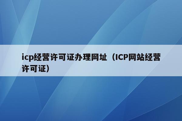 icp经营许可证办理网址（ICP网站经营许可证）