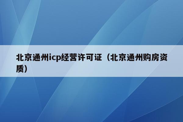 北京通州icp经营许可证（北京通州购房资质）