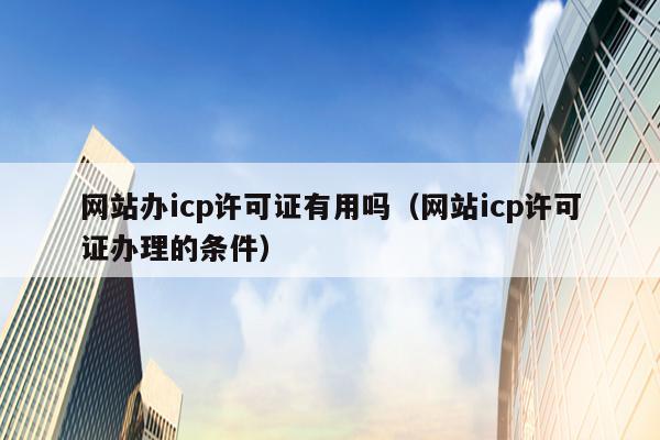网站办icp许可证有用吗（网站icp许可证办理的条件）
