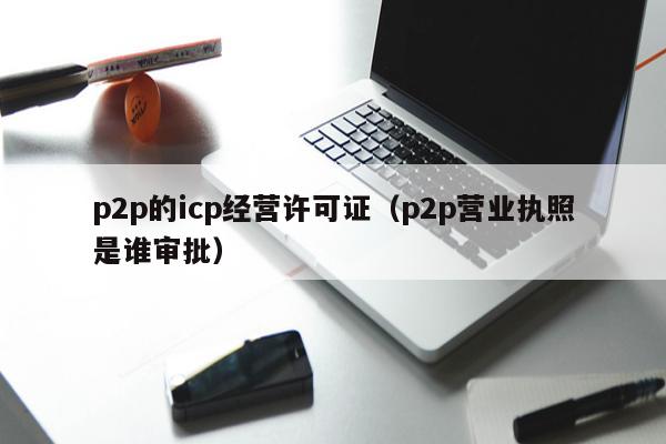 p2p的icp经营许可证（p2p营业执照是谁审批）