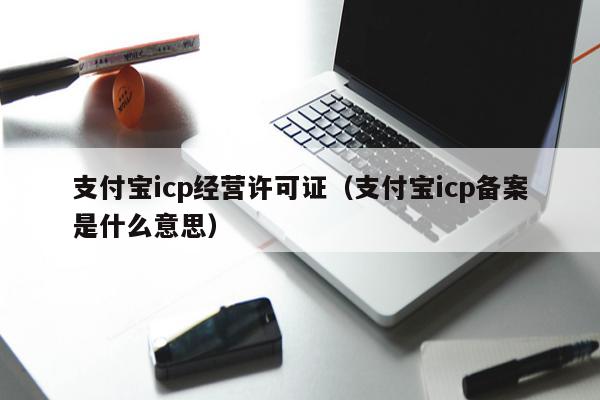 支付宝icp经营许可证（支付宝icp备案是什么意思）