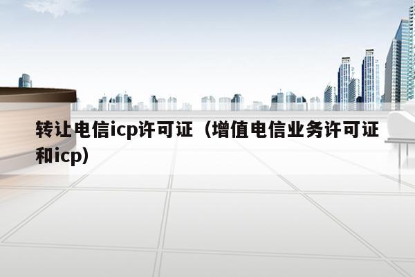 转让电信icp许可证（增值电信业务许可证和icp）