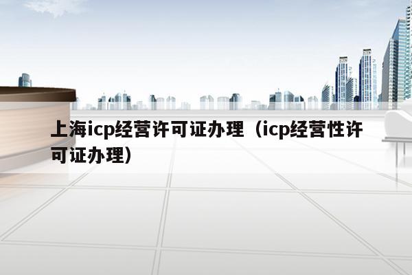 上海icp经营许可证办理（icp经营性许可证办理）