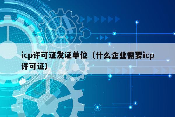 icp许可证发证单位（什么企业需要icp许可证）