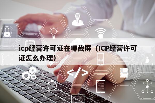 icp经营许可证在哪截屏（ICP经营许可证怎么办理）