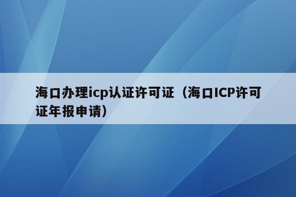 海口办理icp认证许可证（海口ICP许可证年报申请）