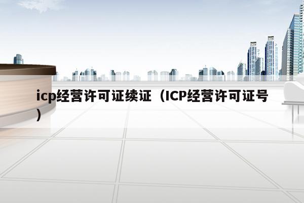 icp经营许可证续证（ICP经营许可证号）
