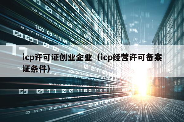 icp许可证创业企业（icp经营许可备案证条件）