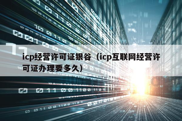 icp经营许可证银谷（icp互联网经营许可证办理要多久）