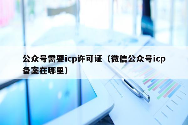 公众号需要icp许可证（微信公众号icp备案在哪里）