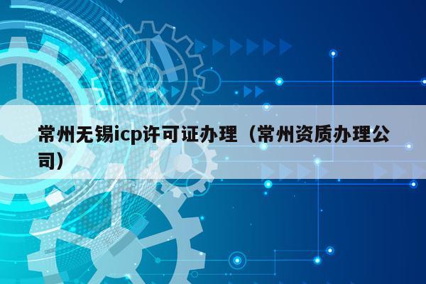 常州无锡icp许可证办理（常州资质办理公司）
