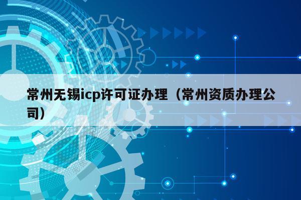 常州无锡icp许可证办理（常州资质办理公司）