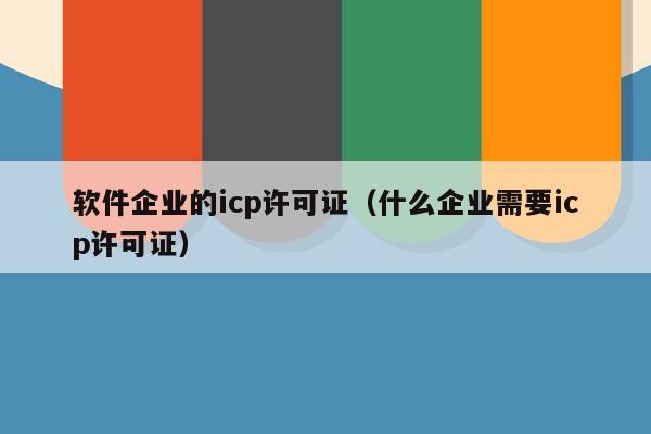 软件企业的icp许可证（什么企业需要icp许可证）