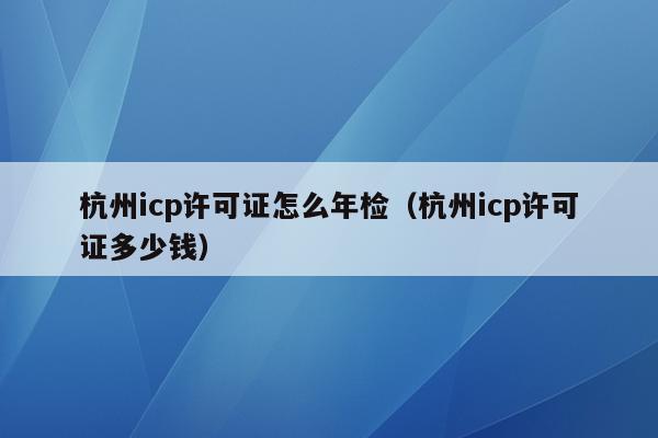 杭州icp许可证怎么年检（杭州icp许可证多少钱）