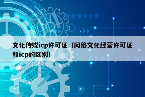 文化传媒icp许可证（网络文化经营许可证和icp的区别）