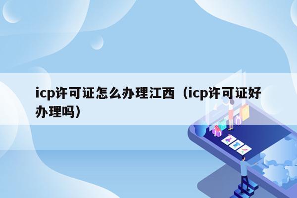 icp许可证怎么办理江西（icp许可证好办理吗）