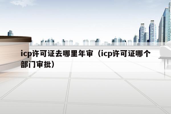 icp许可证去哪里年审（icp许可证哪个部门审批）