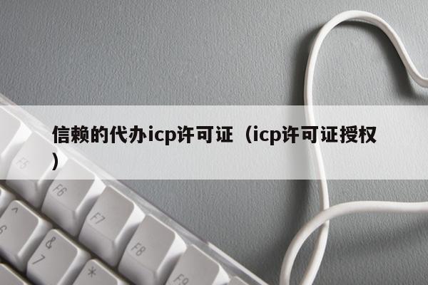 信赖的代办icp许可证（icp许可证授权）