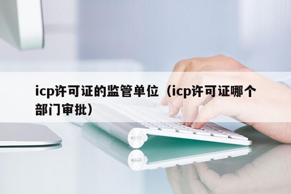 icp许可证的监管单位（icp许可证哪个部门审批）