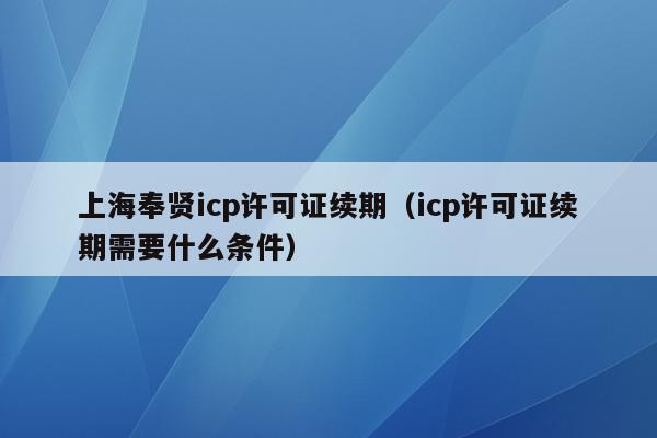 上海奉贤icp许可证续期（icp许可证续期需要什么条件）