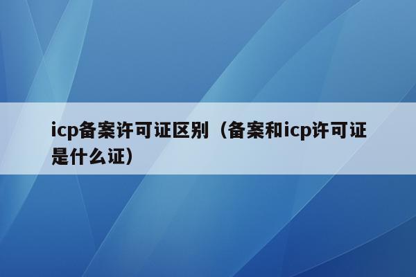 icp备案许可证区别（备案和icp许可证是什么证）